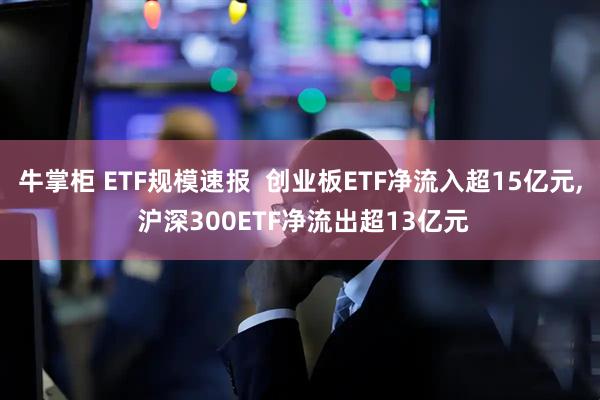 牛掌柜 ETF规模速报  创业板ETF净流入超15亿元, 沪深300ETF净流出超13亿元