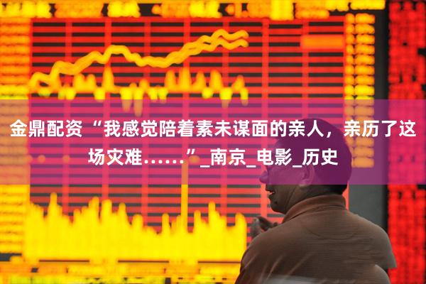 金鼎配资 “我感觉陪着素未谋面的亲人，亲历了这场灾难……”_南京_电影_历史