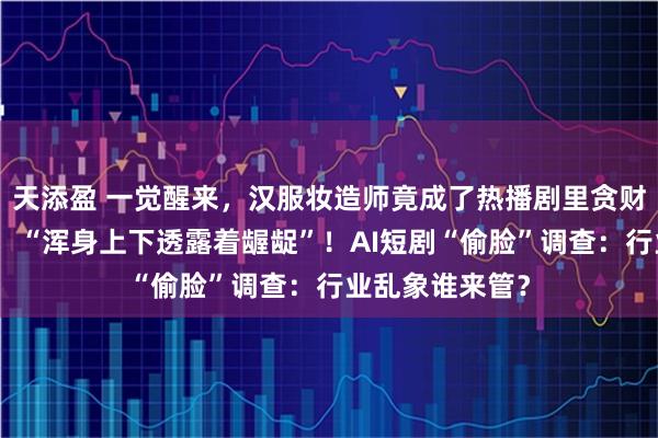 天添盈 一觉醒来，汉服妆造师竟成了热播剧里贪财好色的大反派，“浑身上下透露着龌龊”！AI短剧“偷脸”调查：行业乱象谁来管？