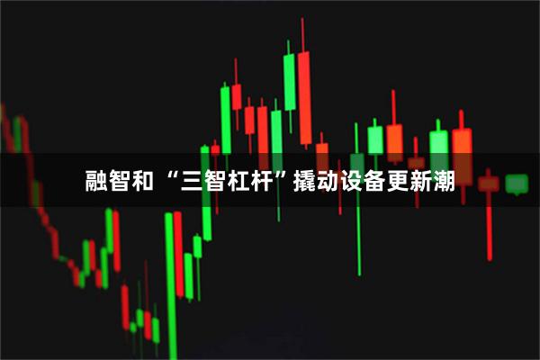 融智和 “三智杠杆”撬动设备更新潮