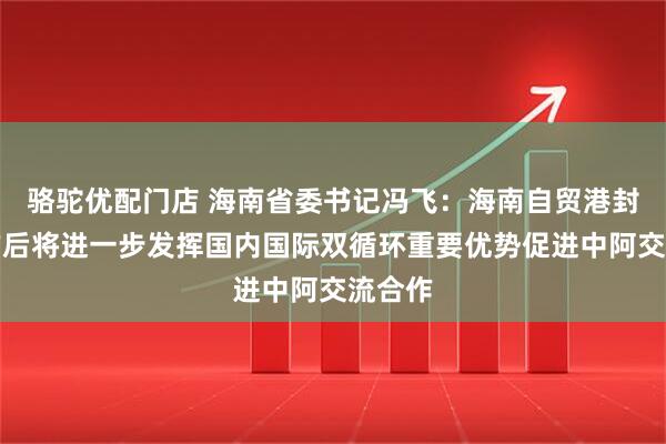 骆驼优配门店 海南省委书记冯飞：海南自贸港封关运作后将进一步发挥国内国际双循环重要优势促进中阿交流合作