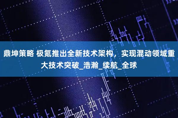 鼎坤策略 极氪推出全新技术架构，实现混动领域重大技术突破_浩瀚_续航_全球