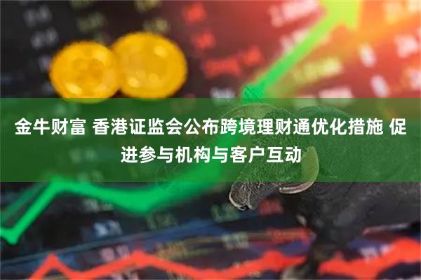 金牛财富 香港证监会公布跨境理财通优化措施 促进参与机构与客户互动