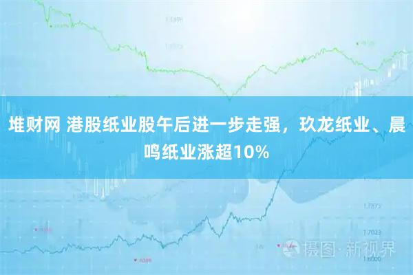 堆财网 港股纸业股午后进一步走强，玖龙纸业、晨鸣纸业涨超10%
