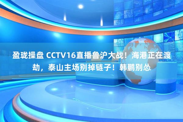 盈珑操盘 CCTV16直播鲁沪大战！海港正在渡劫，泰山主场别掉链子！韩鹏别怂